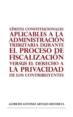 Limites Constitucionales Aplicables a la Administracion Tributaria Durante El Proceso de Fiscalizacion Versus El Derecho a la Privacidad de Los Contribuyentes - Alfredo Antonio Artiles Mendieta - cover