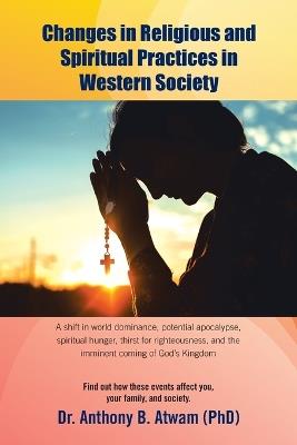 Changes in Religious and Spiritual Practices in Western Society: A shift in world dominance, potential apocalypse, spiritual hunger, thirst for righteousness, and the imminent coming of God's Kingdom - Anthony B Atwam (Phd) - cover