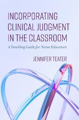 Incorporating Clinical Judgment in the Classroom: A Teaching Guide for Nurse Educators - Jennifer Teater - cover