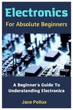 Electronics For Absolute Beginners: A Beginner's Guide To Understanding Electronics