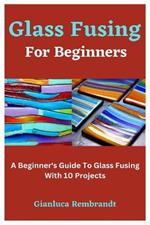 Glass Fusing For Beginners: A Beginner's Guide To Glass Fusing With 10 Projects