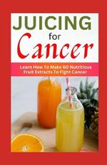 Juicing for Cancer: Learn How To Make 60 Nutritious Fruit Extracts To Fight Cancer