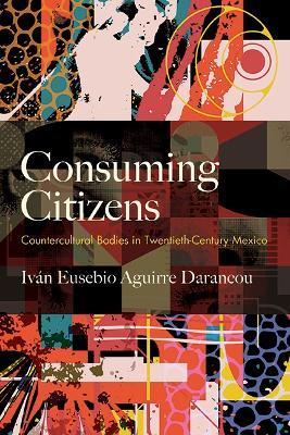 Consuming Citizens: Countercultural Bodies in Twentieth-Century Mexico - Iván Eusebio Aguirre Darancou - cover