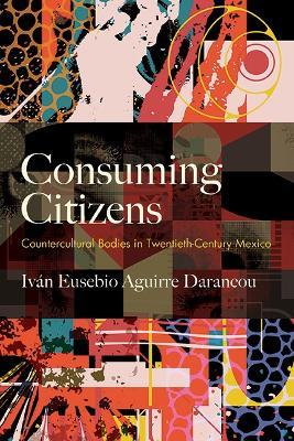 Consuming Citizens: Countercultural Bodies in Twentieth-Century Mexico - Iván Eusebio Aguirre Darancou - cover