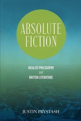 Absolute Fiction: Idealist Philosophy and British Literature - Justin Prystash - cover