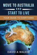 Move to Australia - And Start to Live: Your Guide to Everything