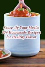 Sauce-ify Your Meals: 104 Homemade Recipes for Healthy Flavor