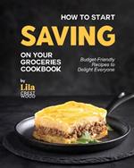How to Start Saving on Your Groceries Cookbook: Budget-Friendly Recipes to Delight Everyone