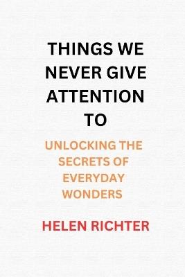 Things We Never Give Attention to: Unlocking the Secrets of Everyday Wonders - Helen Richter - cover