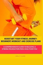 Kickstart Your Fitness Journey: Beginner's Workout and Exercise Plans: A Comprehensive Guide to Building a Strong Foundation for a Healthier You
