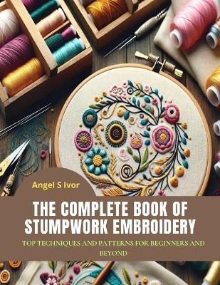 The Complete Book of Stumpwork Embroidery: Top Techniques and Patterns for Beginners and Beyond - Angel S Ivor - cover