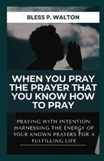 When You Pray the Prayer That You Know How to Pray: Praying with Intention: Harnessing the Energy of Your Known Prayers for a Fulfilling Life