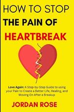 How To Stop The Pain Of HeartBreak: Love Again: A Step-by-Step Guide to using your Pain to Create a Better Life, Healing, and Moving On After a Breakup