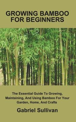 Growing Bamboo for Beginners: The Essential Guide To Growing, Maintaining, And Using Bamboo For Your Garden, Home, And Crafts - Gabriel Sullivan - cover