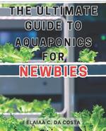 The Ultimate Guide to Aquaponics for Newbies: Master the Art of Organic Gardening and Aquaponics to Cultivate Sustainable and Fresh Homegrown Vegetables.