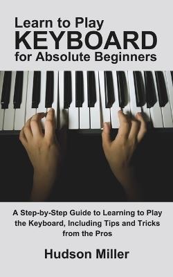 Learn to Play Keyboard for Absolute Beginners: A Step-by-Step Guide to Learning to Play the Keyboard, Including Tips and Tricks from the Pros - Hudson Miller - cover