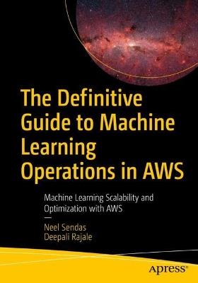 The Definitive Guide to Machine Learning Operations in AWS: Machine Learning Scalability and Optimization with AWS - Neel Sendas,Deepali Rajale - cover