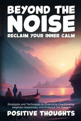 Beyond the Noise: Strategies and Techniques to Overcome Overthinking, Heighten Awareness, and Embrace the Present - Positive Thoughts - cover