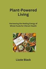 Plant-Powered Living: Harnessing the Healing Energy of Whole Foods for Vibrant Health