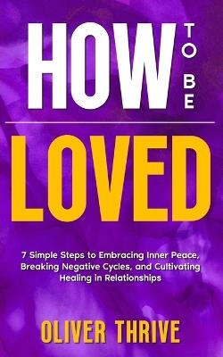 HOW TO BE LOVED; 7 Simple Steps to Embracing Inner Peace, Breaking Negative Cycles, and Cultivating Healing in Relationships - Oliver Thrive - cover