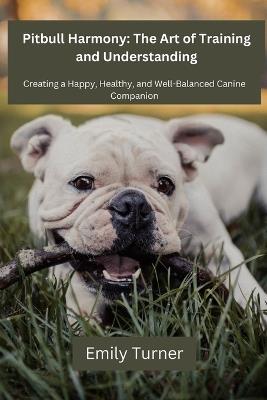 Pitbull Harmony: The Art of Training and Understanding: The art of Training and Understanding: Creating a Happy, Healthy, and Well-Balanced Canine Companion - Emily Turner - cover