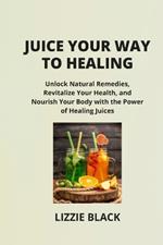 Juice Your Way to Healing: Unlock Natural Remedies, Revitalize Your Health, and Nourish Your Body with the Power of Healing Juices