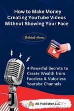 How to Make Money Creating YouTube Videos Without Showing Your Face: 4 Powerful Secrets to Create Wealth from Faceless & Voiceless Youtube Channels