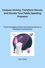 Conquer Anxiety, Transform Nerves, and Elevate Your Public Speaking Presence: Proven Strategies to Evolve from Nervous Novice to Charismatic Communicator
