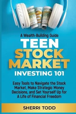 Teen Stock Market Investing 101: Easy Tools to Navigate the Stock Market, Make Strategic Money Decisions, And Set Yourself Up For A Lifetime Of Freedom - Sherri Todd - cover