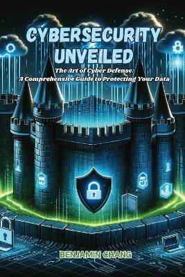 Cybersecurity Unveiled: The art of Cyber Defense: a comprehensive guide to protecting your data - Benjamin Chang - cover