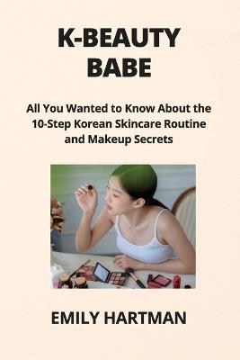 K-Beauty Babe: All You Wanted to Know About the 10-Step Korean Skincare Routine and Makeup Secrets - Emily Hartman - cover