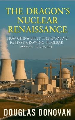 The Dragon's Nuclear Renaissance: How China Built the World's Fastest-Growing Nuclear Power Industry - Douglas Donovan - cover