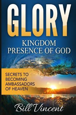 Glory Kingdom Presence Of God: Secrets to Becoming Ambassadors of Christ - Bill Vincent - cover