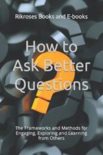 How to Ask Better Questions: The Frameworks and Methods for Engaging, Exploring and Learning from Others