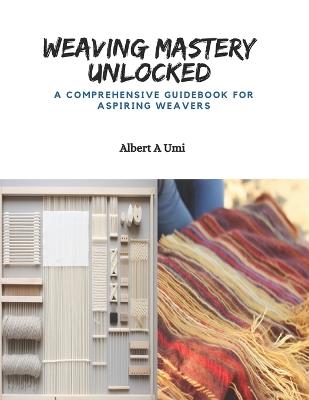 Weaving Mastery Unlocked: A Comprehensive Guidebook for Aspiring Weavers - Albert A Umi - cover