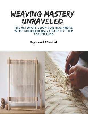 Weaving Mastery Unraveled: The Ultimate Book for Beginners with Comprehensive Step by Step Techniques - Raymond A Taabid - cover
