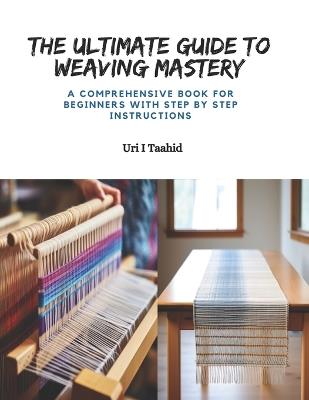 The Ultimate Guide to Weaving Mastery: A Comprehensive Book for Beginners with Step by Step Instructions - Uri I Taahid - cover
