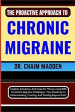 The Proactive Approach to Chronic Migraine: Insights, Solutions, And Hope For Those Living With Persistent Migraine Challenges - Your Roadmap To Understanding, Treating, And Thriving Beyond Pain