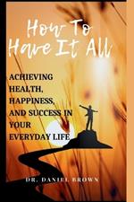 How To Have It All: Achieving Health, Happiness, And Success in Your Everyday Life