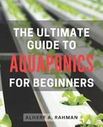 The Ultimate Guide to Aquaponics for Beginners: Unlock the Secrets of Thriving Aquaponics: A Comprehensive Step-by-Step Manual for Novice Gardeners