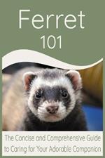 Ferret 101: The Concise and Comprehensive Guide to Caring for Your Adorable Companion