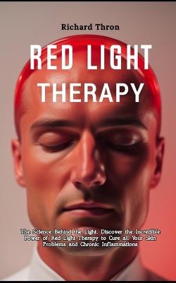 A Detailed Beginners Guide to Red Light Therapy: The Science Behind the Light, Discover the Incredible Power of Red Light Therapy to Cure all Your Skin Problems and Chronic Inflammations - Richard Thron - cover