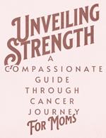Unveiling Strength: A Compassionate Guide Through the Cancer Journey for Moms: Navigating Diagnosis, Treatment, and Life Beyond with Resilience and Hope