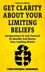 Get Clarity About Your Limiting Beliefs: 100 Questions To Ask Yourself To Identify And Master Your Limiting Beliefs