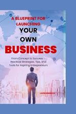 A Blueprint for Launching Your Own Business: From Concept to Success - Practical Strategies, Tips, and Tools for Aspiring Entrepreneurs