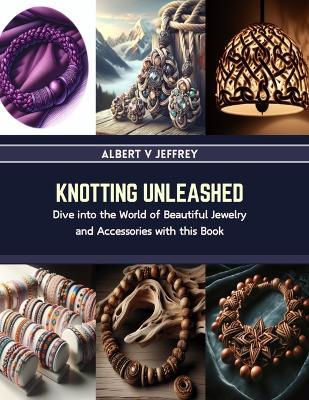 Knotting Unleashed: Dive into the World of Beautiful Jewelry and Accessories with this Book - Albert V Jeffrey - cover