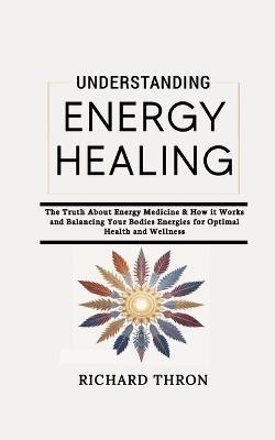 Understanding Energy Healing: The Truth About Energy Medicine & How it Works and Balancing Your Bodies Energies for Optimal Health and Wellness - Richard Thron - cover