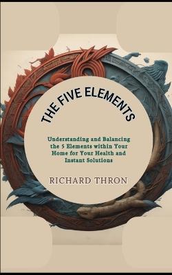 The Five Elements: Understanding and Balancing the 5 Elements within Your Home for Your Health and Instant Solutions - Richard Thron - cover