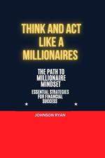 Think and ACT Like a Millionaire: The Path to Millionaire Mindset Essentials Strategies for Financial Success