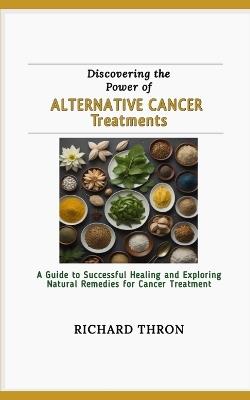 Discovering the Power of Alternative Cancer Treatments: A Guide to Successful Healing and Exploring Natural Remedies for Cancer Treatment - Richard Thron - cover